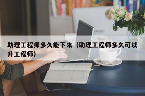 助理工程师多久能下来（助理工程师多久可以升工程师）