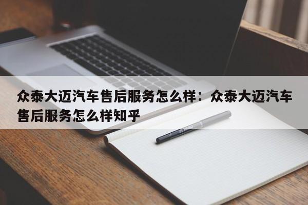 众泰大迈汽车售后服务怎么样：众泰大迈汽车售后服务怎么样知乎