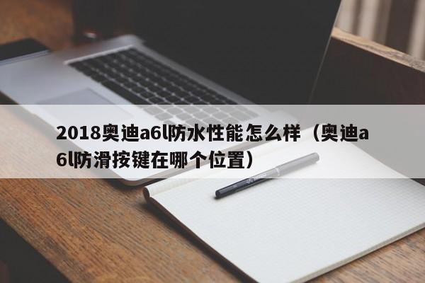 2018<strong><mark>奥迪A6</mark></strong>l防水性能怎么样（<strong><mark>奥迪A6</mark></strong>l防滑按键在哪个位置）