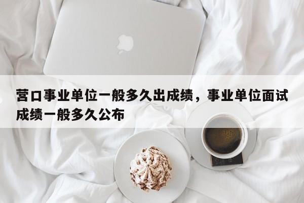 营口事业单位一般多久出成绩，事业单位面试成绩一般多久公布