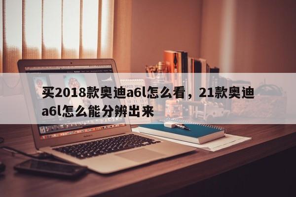 买2018款<strong><mark>奥迪A6</mark></strong>l怎么看，21款<strong><mark>奥迪A6</mark></strong>l怎么能分辨出来