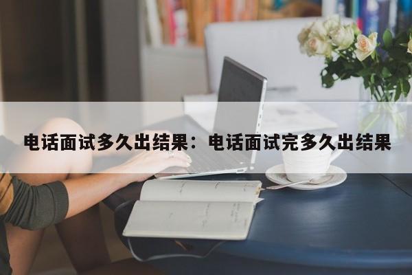 电话面试多久出结果：电话面试完多久出结果