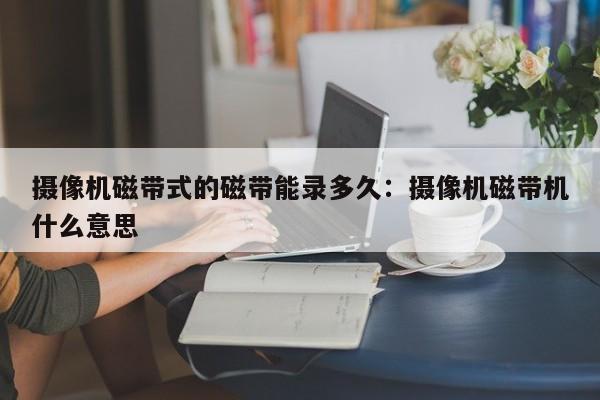 摄像机磁带式的磁带能录多久：摄像机磁带机什么意思