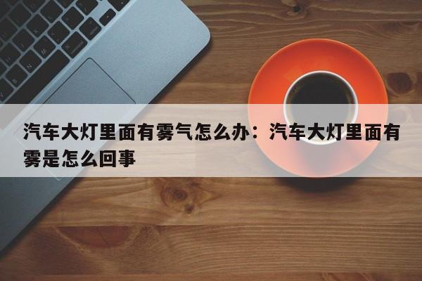 汽车大灯里面有雾气怎么办：汽车大灯里面有雾是怎么回事