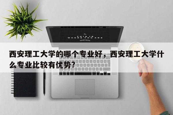 西安理工大学的哪个专业好，西安理工大学什么专业比较有优势?