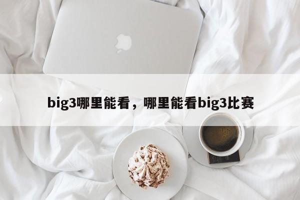 big3哪里能看，哪里能看big3比赛