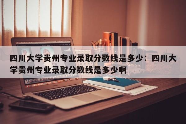 四川大学贵州专业录取分数线是多少：四川大学贵州专业录取分数线是多少啊