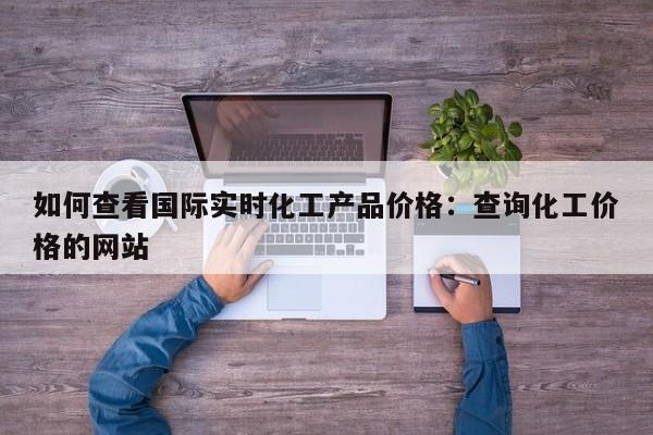 如何查看国际实时化工产品价格：查询化工价格的网站