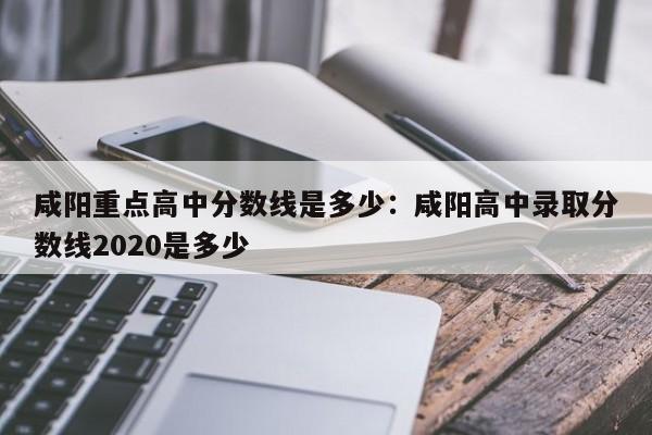 咸阳重点高中分数线是多少：咸阳高中录取分数线2020是多少