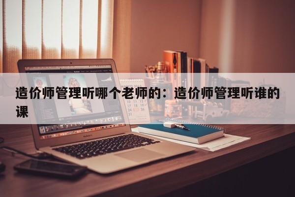 造价师管理听哪个老师的：造价师管理听谁的课