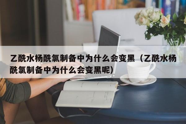 乙酰水杨酰氯制备中为什么会变黑（乙酰水杨酰氯制备中为什么会变黑呢）