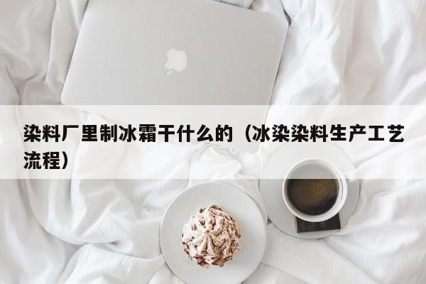 染料厂里制冰霜干什么的（冰染染料生产工艺流程）