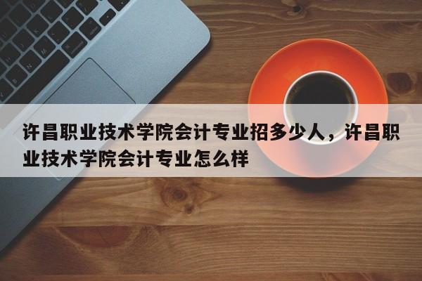 许昌职业技术学院会计专业招多少人，许昌职业技术学院会计专业怎么样