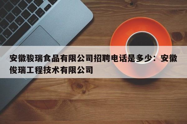 安徽骏瑞食品有限公司招聘电话是多少：安徽俊瑞工程技术有限公司