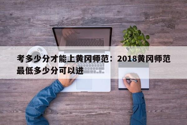 考多少分才能上黄冈师范：2018黄冈师范最低多少分可以进