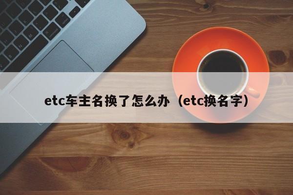 etc车主名换了怎么办（etc换名字）