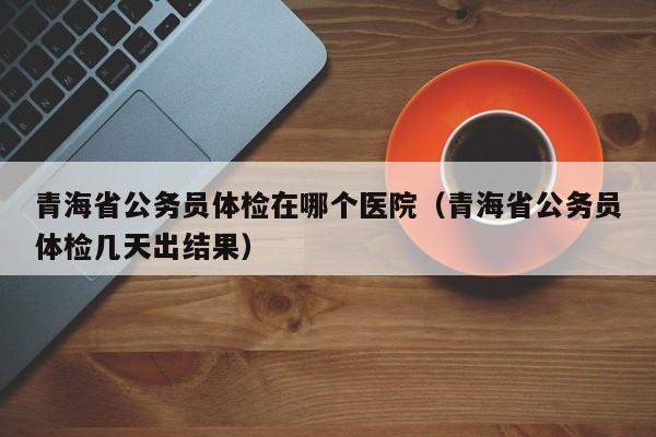 青海省公务员体检在哪个医院（青海省公务员体检几天出结果）