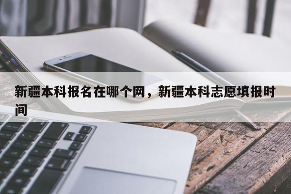 新疆本科报名在哪个网，新疆本科志愿填报时间