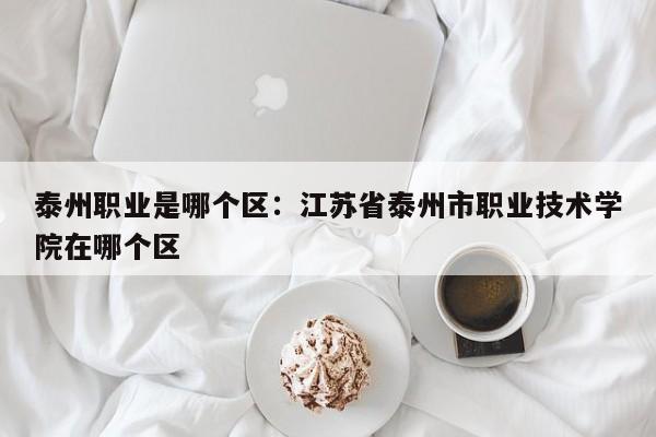 泰州职业是哪个区：江苏省泰州市职业技术学院在哪个区