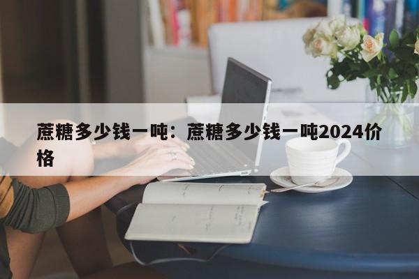 蔗糖多少钱一吨：蔗糖多少钱一吨2024价格